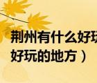 荊州有什么好玩的地方景點(diǎn)推薦（荊州有什么好玩的地方）