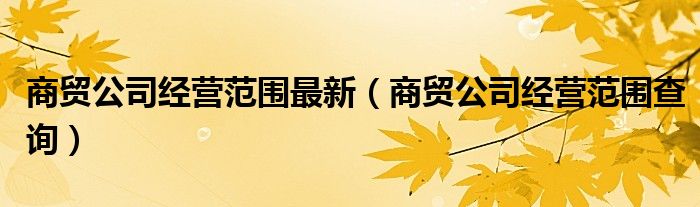 商貿(mào)公司經(jīng)營范圍最新（商貿(mào)公司經(jīng)營范圍查詢）