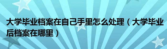 大學(xué)畢業(yè)檔案在自己手里怎么處理（大學(xué)畢業(yè)后檔案在哪里）