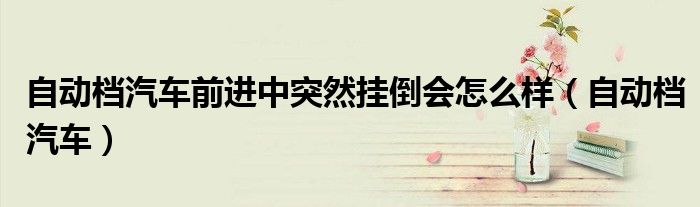 自動(dòng)檔汽車前進(jìn)中突然掛倒會(huì)怎么樣（自動(dòng)檔汽車）