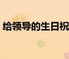 給領(lǐng)導(dǎo)的生日祝福短信（給領(lǐng)導(dǎo)的生日祝福）