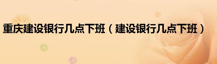 重慶建設(shè)銀行幾點下班（建設(shè)銀行幾點下班）