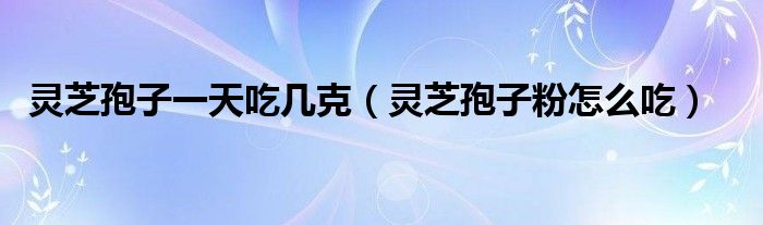 靈芝孢子一天吃幾克（靈芝孢子粉怎么吃）