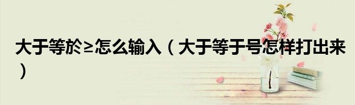 大于等於≥怎么輸入（大于等于號(hào)怎樣打出來）