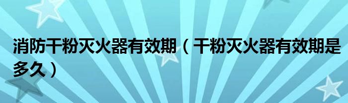 消防干粉滅火器有效期（干粉滅火器有效期是多久）