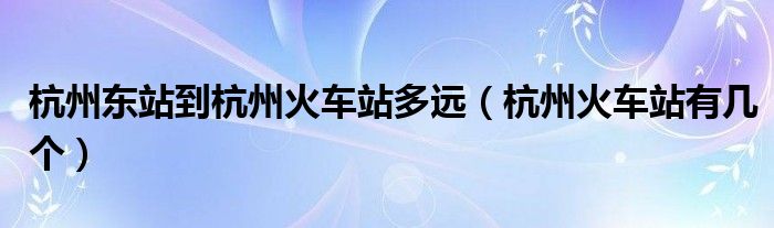 杭州東站到杭州火車站多遠(yuǎn)（杭州火車站有幾個(gè)）