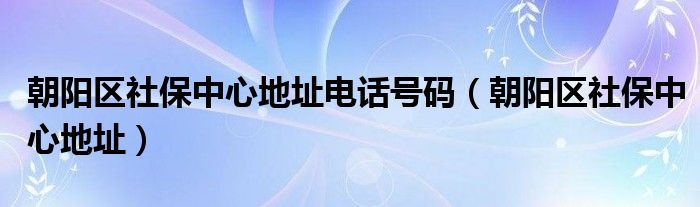 朝陽區(qū)社保中心地址電話號(hào)碼（朝陽區(qū)社保中心地址）
