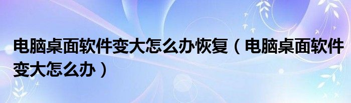 電腦桌面軟件變大怎么辦恢復（電腦桌面軟件變大怎么辦）