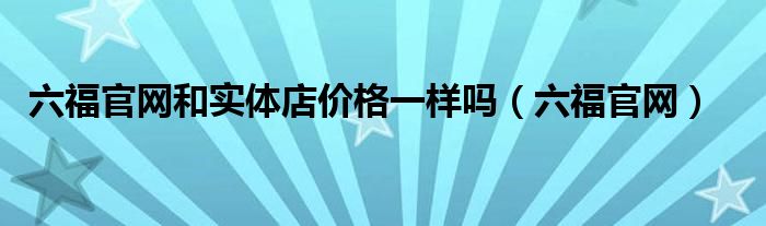 六福官網(wǎng)和實體店價格一樣嗎（六福官網(wǎng)）
