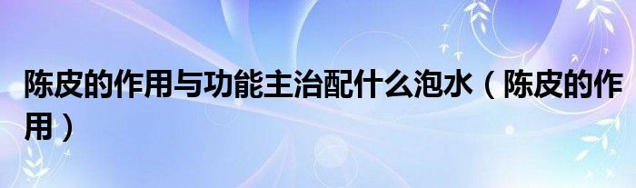 陳皮的作用與功能主治配什么泡水（陳皮的作用）