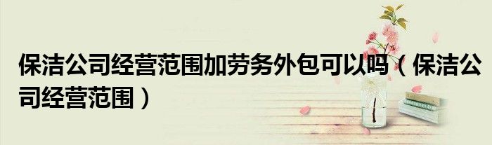 保潔公司經(jīng)營(yíng)范圍加勞務(wù)外包可以嗎（保潔公司經(jīng)營(yíng)范圍）