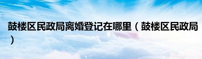 鼓樓區(qū)民政局離婚登記在哪里（鼓樓區(qū)民政局）