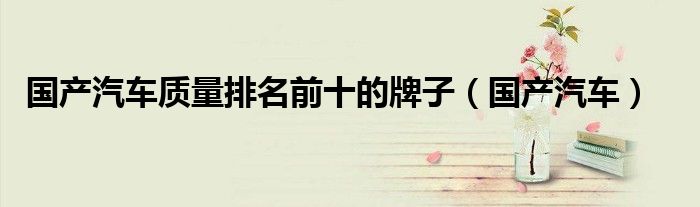 國產(chǎn)汽車質(zhì)量排名前十的牌子（國產(chǎn)汽車）