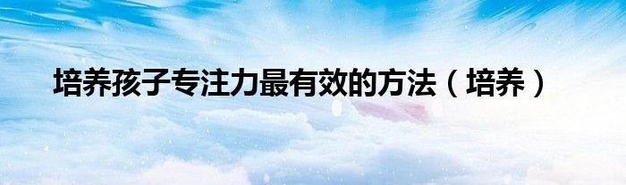 培養(yǎng)孩子專注力最有效的方法（培養(yǎng)）
