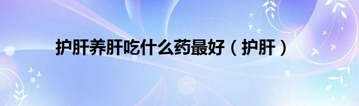 護肝養(yǎng)肝吃什么藥最好（護肝）