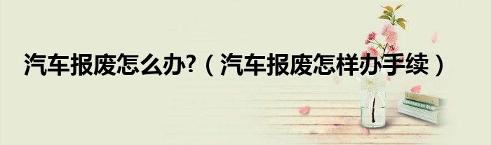 汽車報廢怎么辦?（汽車報廢怎樣辦手續(xù)）