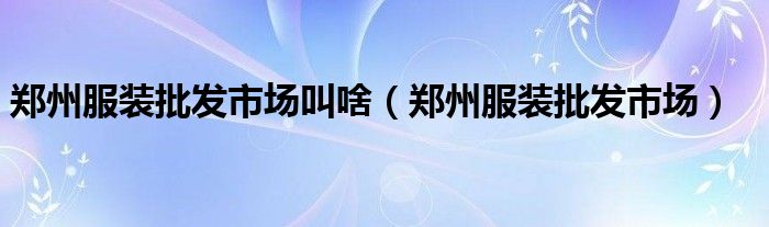 鄭州服裝批發(fā)市場叫啥（鄭州服裝批發(fā)市場）