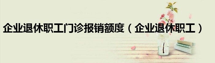 企業(yè)退休職工門診報銷額度（企業(yè)退休職工）