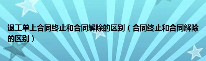 退工單上合同終止和合同解除的區(qū)別（合同終止和合同解除的區(qū)別）