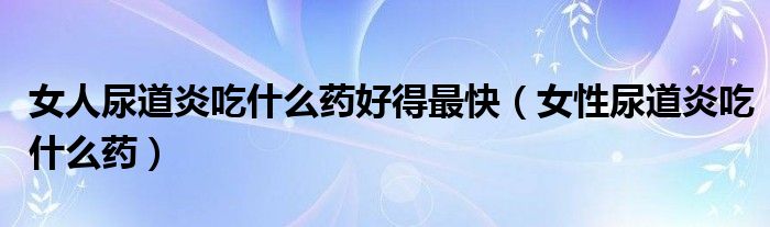 女人尿道炎吃什么藥好得最快（女性尿道炎吃什么藥）