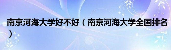 南京河海大學好不好（南京河海大學全國排名）