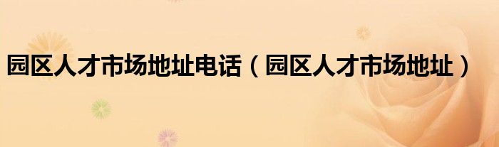 園區(qū)人才市場地址電話（園區(qū)人才市場地址）