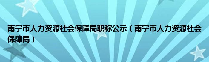 南寧市人力資源社會(huì)保障局職稱公示（南寧市人力資源社會(huì)保障局）