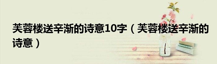 芙蓉樓送辛漸的詩意10字（芙蓉樓送辛漸的詩意）