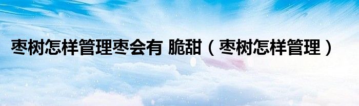 棗樹怎樣管理棗會有 脆甜（棗樹怎樣管理）