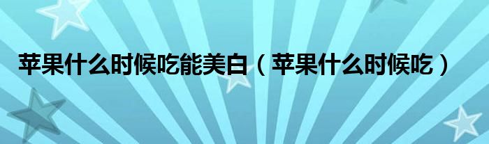 蘋(píng)果什么時(shí)候吃能美白（蘋(píng)果什么時(shí)候吃）