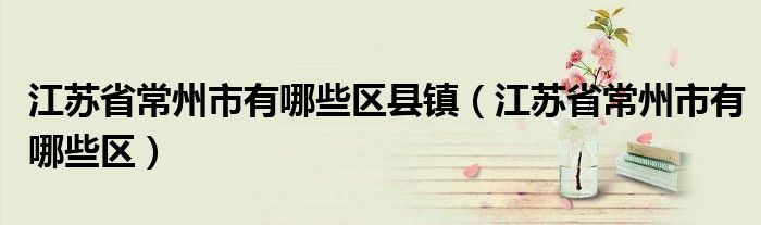 江蘇省常州市有哪些區(qū)縣鎮(zhèn)（江蘇省常州市有哪些區(qū)）