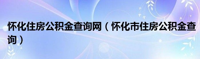懷化住房公積金查詢網(wǎng)（懷化市住房公積金查詢）
