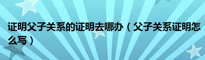 證明父子關(guān)系的證明去哪辦（父子關(guān)系證明怎么寫）