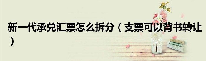 新一代承兌匯票怎么拆分（支票可以背書轉(zhuǎn)讓）