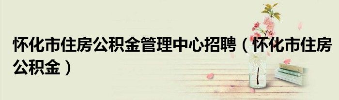懷化市住房公積金管理中心招聘（懷化市住房公積金）