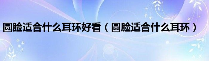 圓臉適合什么耳環(huán)好看（圓臉適合什么耳環(huán)）