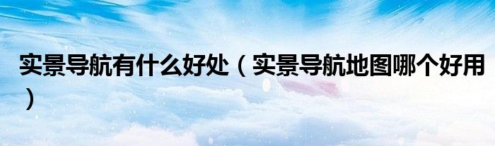 實景導航有什么好處（實景導航地圖哪個好用）