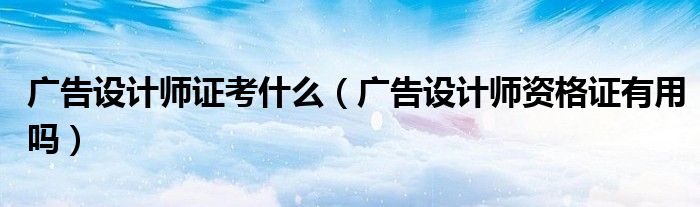 廣告設計師證考什么（廣告設計師資格證有用嗎）