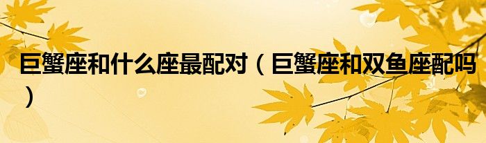 巨蟹座和什么座最配對（巨蟹座和雙魚座配嗎）