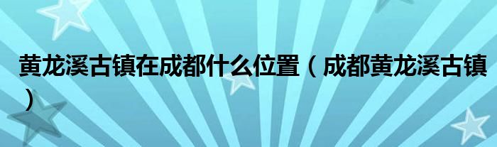 黃龍溪古鎮(zhèn)在成都什么位置（成都黃龍溪古鎮(zhèn)）