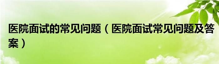 醫(yī)院面試的常見問題（醫(yī)院面試常見問題及答案）