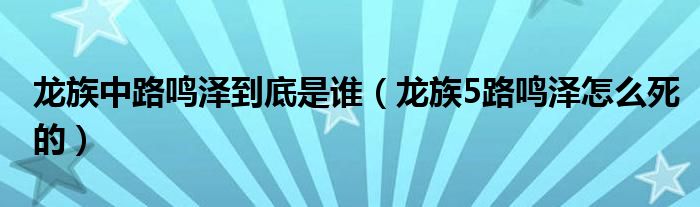 龍族中路鳴澤到底是誰（龍族5路鳴澤怎么死的）