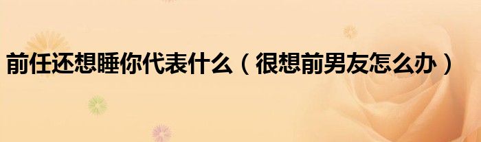 前任還想睡你代表什么（很想前男友怎么辦）