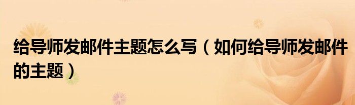 給導(dǎo)師發(fā)郵件主題怎么寫（如何給導(dǎo)師發(fā)郵件的主題）