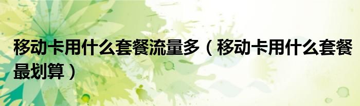 移動卡用什么套餐流量多（移動卡用什么套餐最劃算）