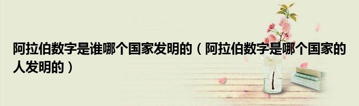 阿拉伯?dāng)?shù)字是誰哪個國家發(fā)明的（阿拉伯?dāng)?shù)字是哪個國家的人發(fā)明的）