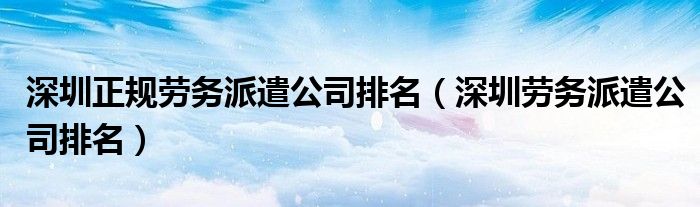 深圳正規(guī)勞務(wù)派遣公司排名（深圳勞務(wù)派遣公司排名）