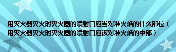用滅火器滅火時滅火器的噴射口應(yīng)當對準火焰的什么部位（用滅火器滅火時滅火器的噴射口應(yīng)該對準火焰的中部）