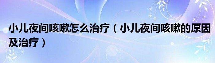 小兒夜間咳嗽怎么治療（小兒夜間咳嗽的原因及治療）