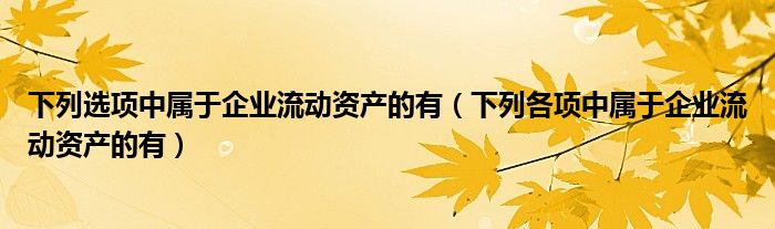 下列選項(xiàng)中屬于企業(yè)流動資產(chǎn)的有（下列各項(xiàng)中屬于企業(yè)流動資產(chǎn)的有）